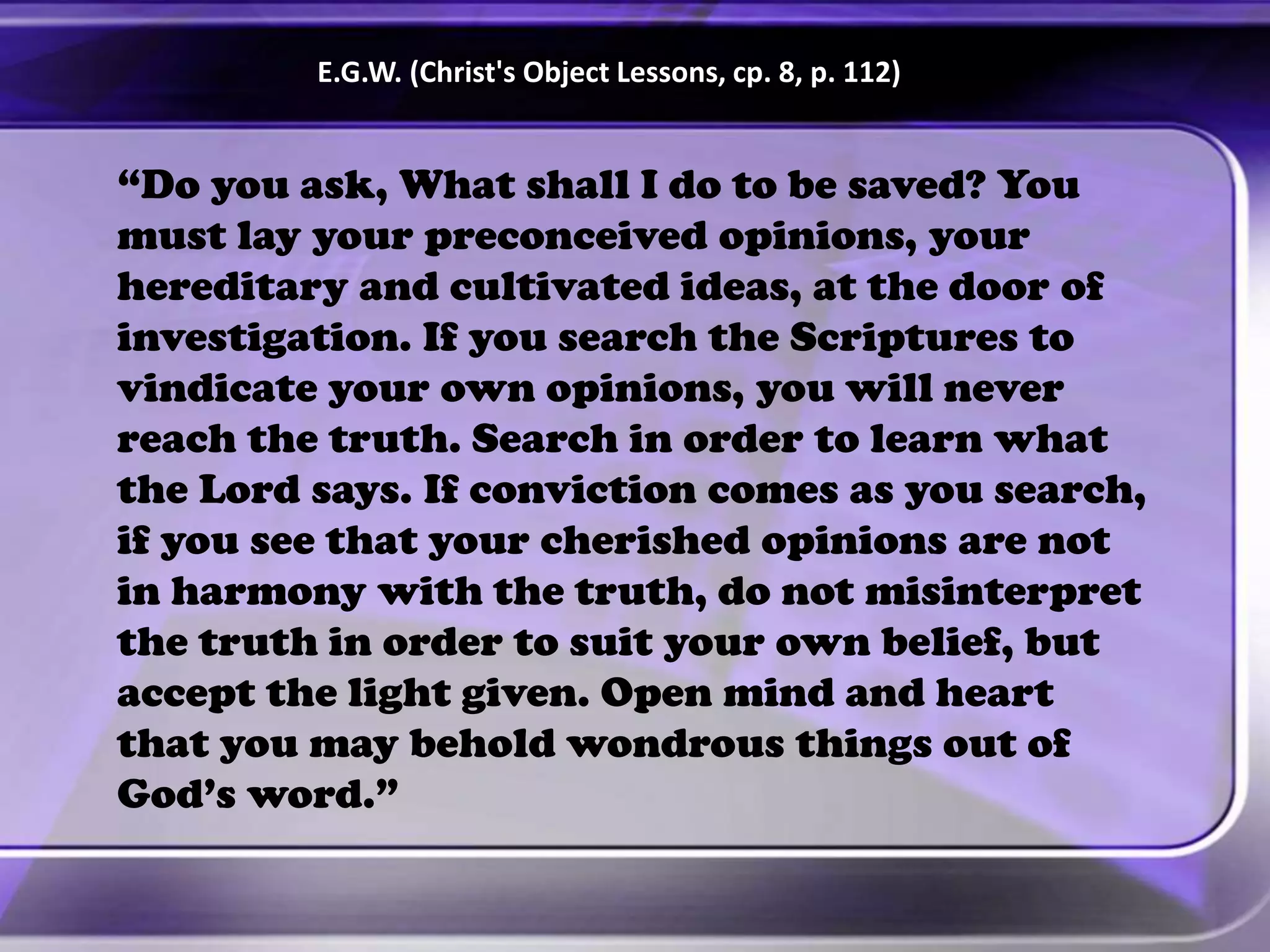 “Do you ask, What shall I do to be saved? You
must lay your preconceived opinions, your
hereditary and cultivated ideas, at the door of
investigation. If you search the Scriptures to
vindicate your own opinions, you will never
reach the truth. Search in order to learn what
the Lord says. If conviction comes as you search,
if you see that your cherished opinions are not
in harmony with the truth, do not misinterpret
the truth in order to suit your own belief, but
accept the light given. Open mind and heart
that you may behold wondrous things out of
God’s word.”
E.G.W. (Christ's Object Lessons, cp. 8, p. 112)
 