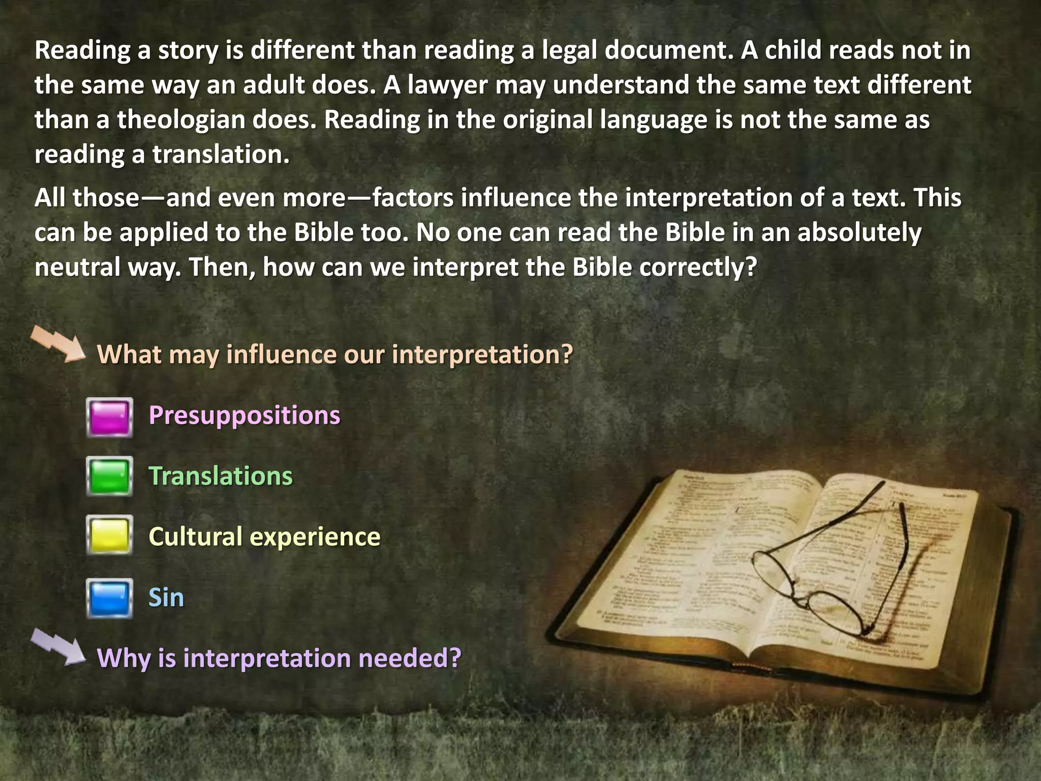 What may influence our interpretation?
Presuppositions
Translations
Cultural experience
Sin
Why is interpretation needed?
Reading a story is different than reading a legal document. A child reads not in
the same way an adult does. A lawyer may understand the same text different
than a theologian does. Reading in the original language is not the same as
reading a translation.
All those—and even more—factors influence the interpretation of a text. This
can be applied to the Bible too. No one can read the Bible in an absolutely
neutral way. Then, how can we interpret the Bible correctly?
 