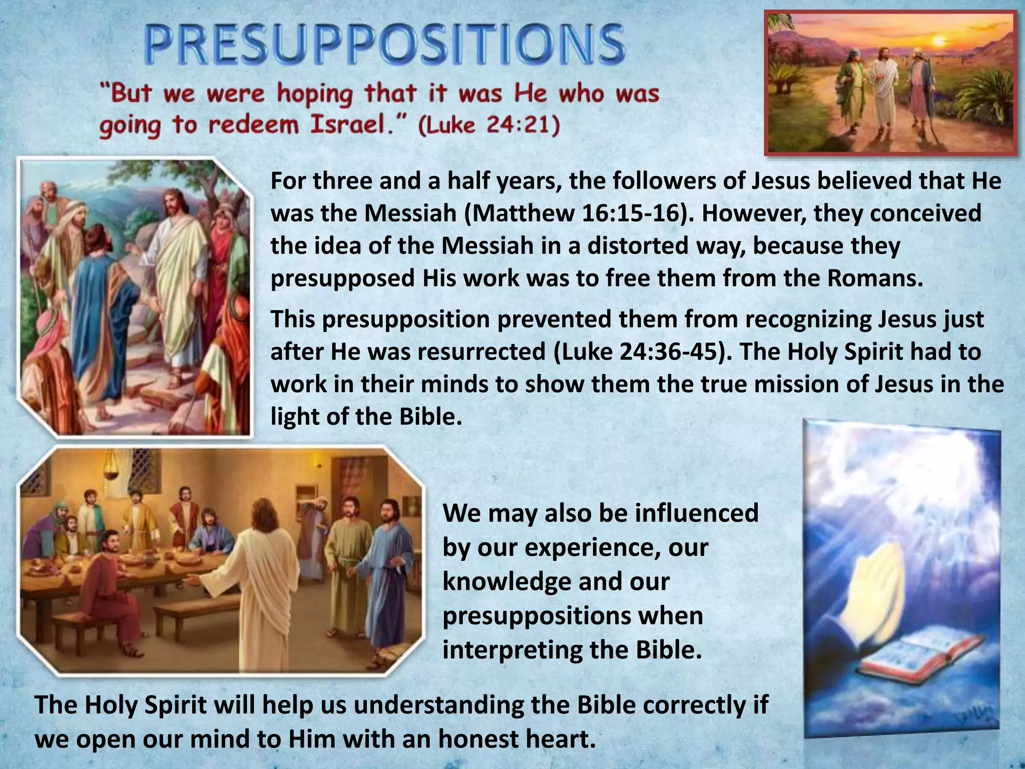 For three and a half years, the followers of Jesus believed that He
was the Messiah (Matthew 16:15-16). However, they conceived
the idea of the Messiah in a distorted way, because they
presupposed His work was to free them from the Romans.
This presupposition prevented them from recognizing Jesus just
after He was resurrected (Luke 24:36-45). The Holy Spirit had to
work in their minds to show them the true mission of Jesus in the
light of the Bible.
We may also be influenced
by our experience, our
knowledge and our
presuppositions when
interpreting the Bible.
The Holy Spirit will help us understanding the Bible correctly if
we open our mind to Him with an honest heart.
 