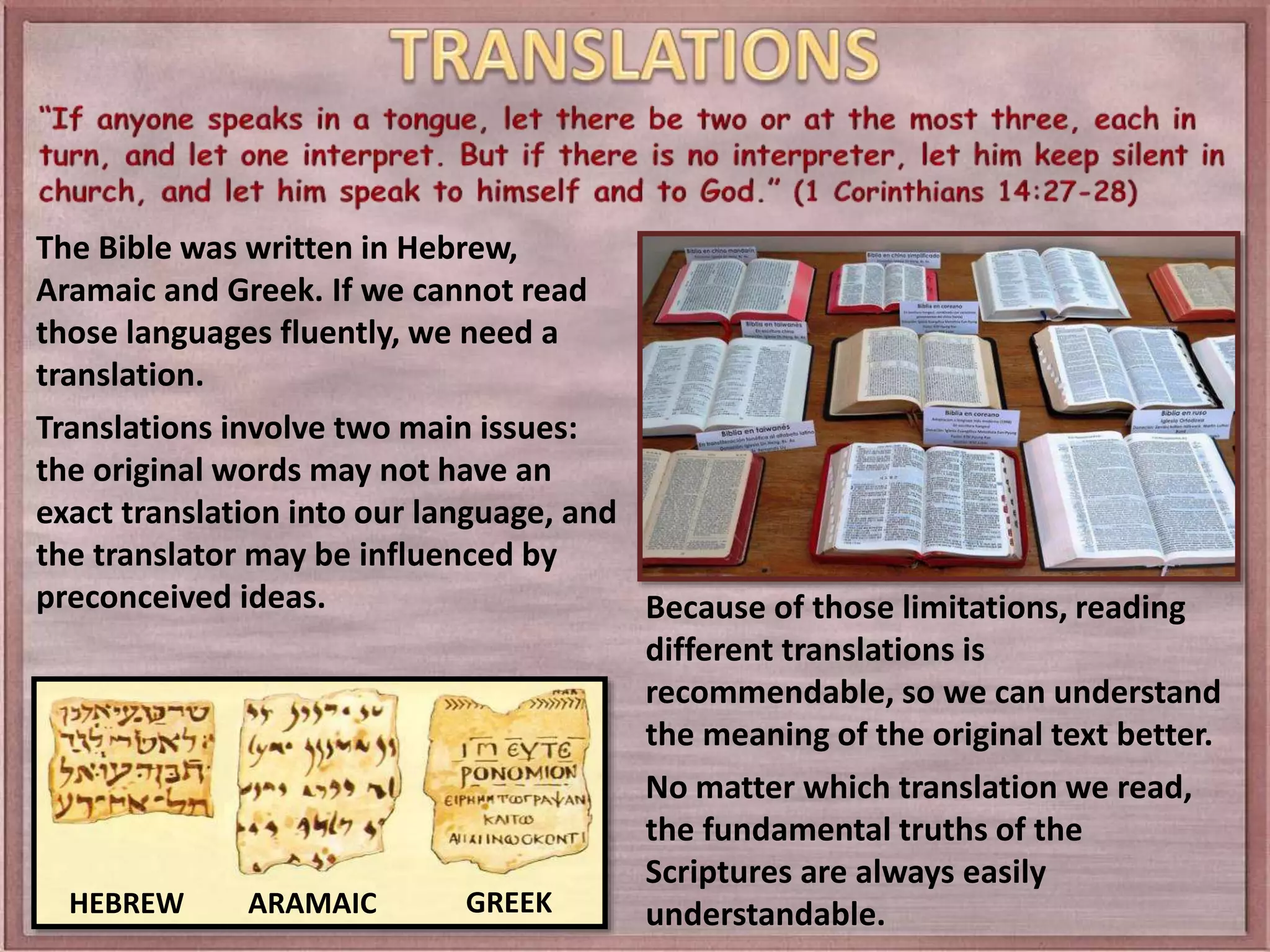 The Bible was written in Hebrew,
Aramaic and Greek. If we cannot read
those languages fluently, we need a
translation.
Translations involve two main issues:
the original words may not have an
exact translation into our language, and
the translator may be influenced by
preconceived ideas.
HEBREW ARAMAIC GREEK
Because of those limitations, reading
different translations is
recommendable, so we can understand
the meaning of the original text better.
No matter which translation we read,
the fundamental truths of the
Scriptures are always easily
understandable.
 