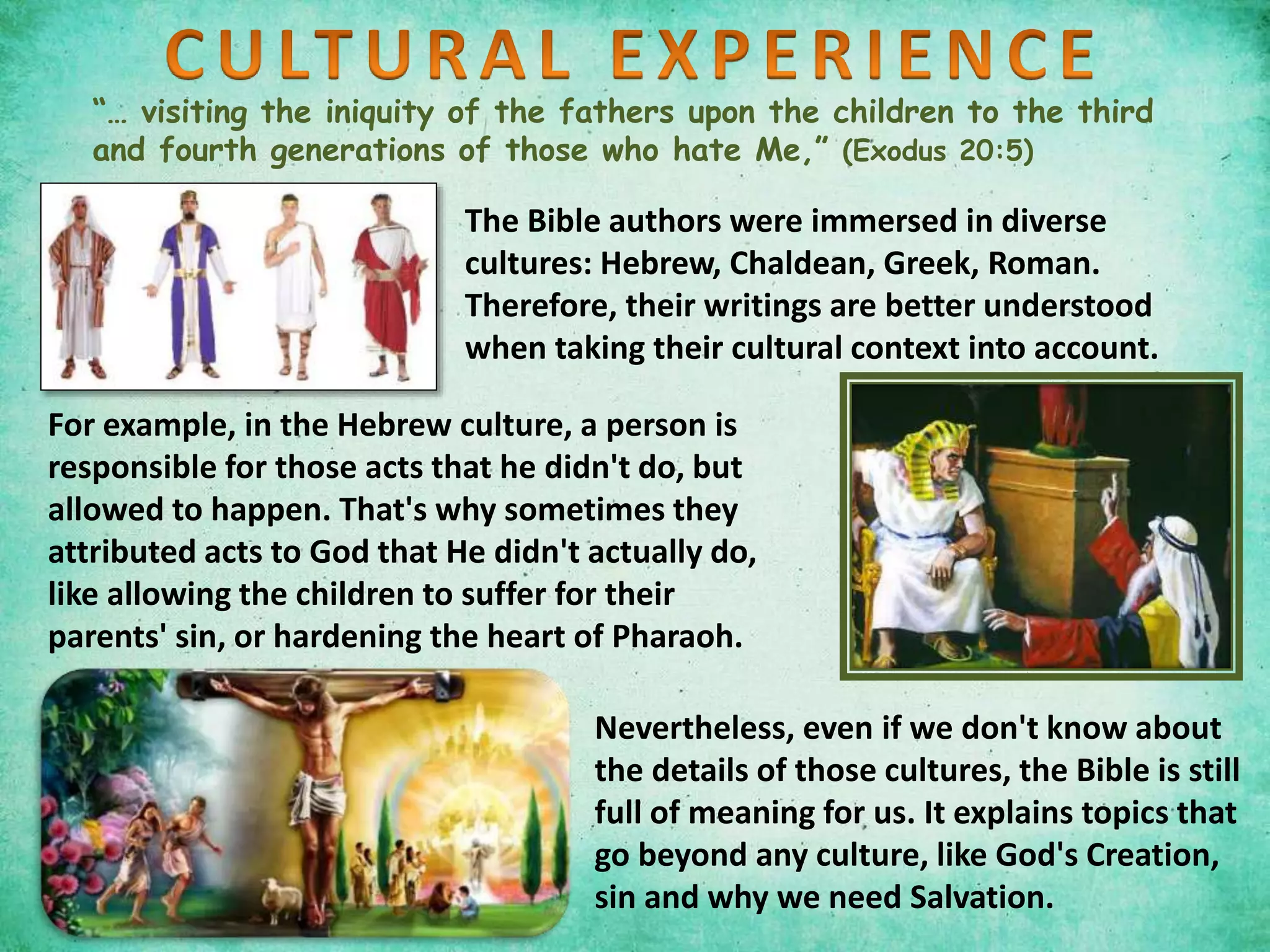 “… visiting the iniquity of the fathers upon the children to the third
and fourth generations of those who hate Me,” (Exodus 20:5)
The Bible authors were immersed in diverse
cultures: Hebrew, Chaldean, Greek, Roman.
Therefore, their writings are better understood
when taking their cultural context into account.
Nevertheless, even if we don't know about
the details of those cultures, the Bible is still
full of meaning for us. It explains topics that
go beyond any culture, like God's Creation,
sin and why we need Salvation.
For example, in the Hebrew culture, a person is
responsible for those acts that he didn't do, but
allowed to happen. That's why sometimes they
attributed acts to God that He didn't actually do,
like allowing the children to suffer for their
parents' sin, or hardening the heart of Pharaoh.
 