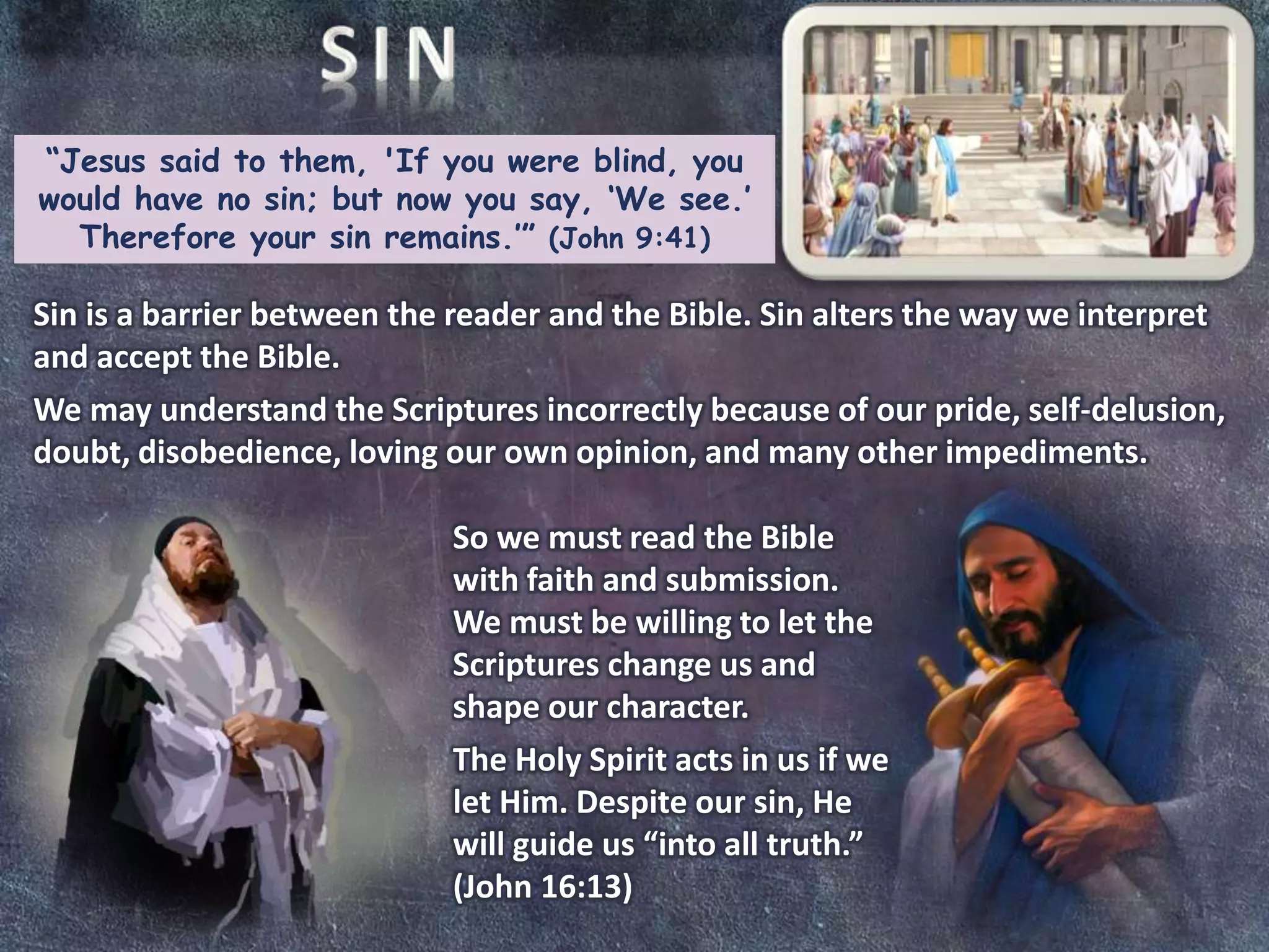 “Jesus said to them, 'If you were blind, you
would have no sin; but now you say, ‘We see.’
Therefore your sin remains.’” (John 9:41)
Sin is a barrier between the reader and the Bible. Sin alters the way we interpret
and accept the Bible.
We may understand the Scriptures incorrectly because of our pride, self-delusion,
doubt, disobedience, loving our own opinion, and many other impediments.
So we must read the Bible
with faith and submission.
We must be willing to let the
Scriptures change us and
shape our character.
The Holy Spirit acts in us if we
let Him. Despite our sin, He
will guide us “into all truth.”
(John 16:13)
 