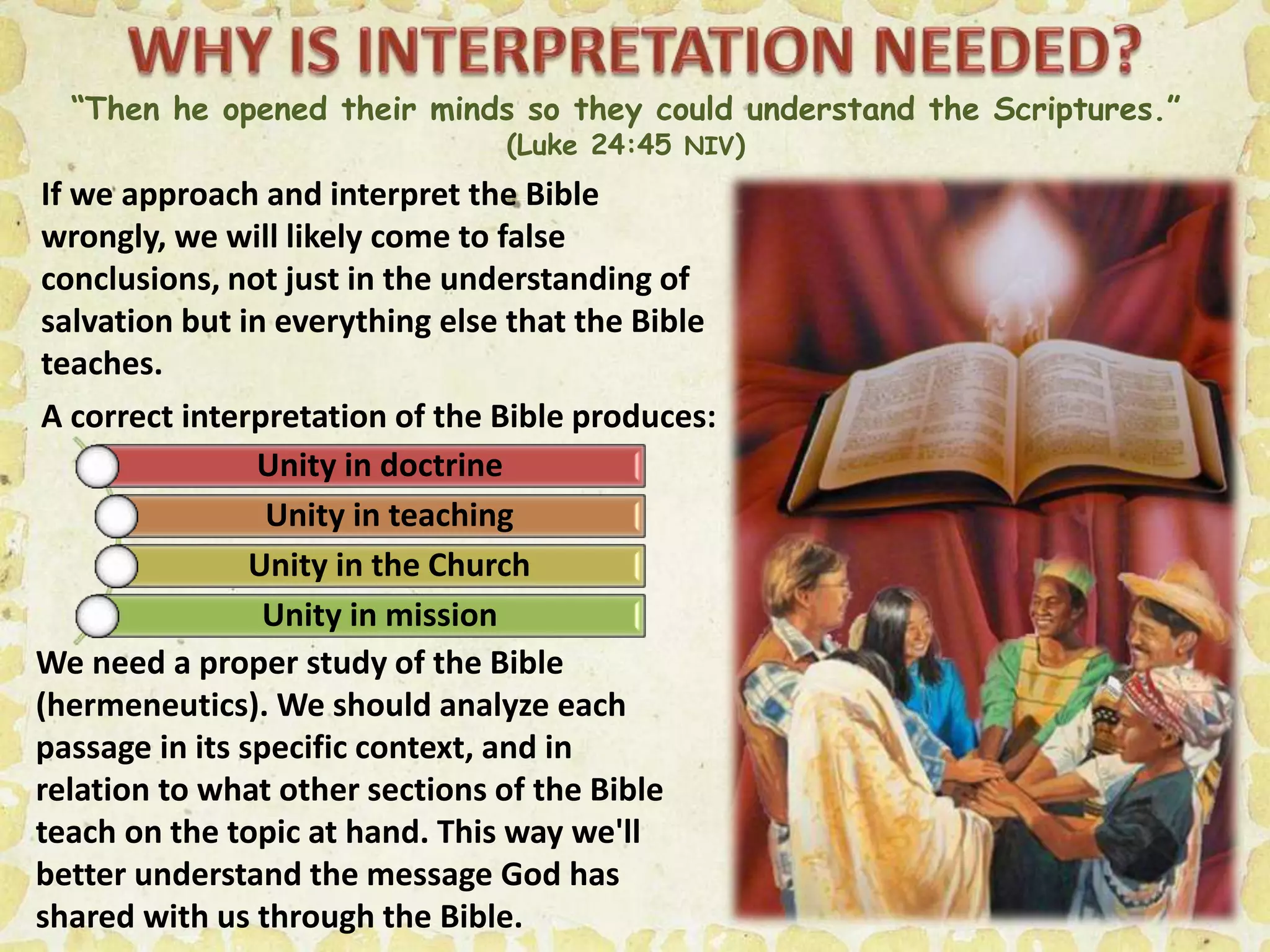“Then he opened their minds so they could understand the Scriptures.”
(Luke 24:45 NIV)
If we approach and interpret the Bible
wrongly, we will likely come to false
conclusions, not just in the understanding of
salvation but in everything else that the Bible
teaches.
A correct interpretation of the Bible produces:
Unity in doctrine
Unity in teaching
Unity in the Church
Unity in mission
We need a proper study of the Bible
(hermeneutics). We should analyze each
passage in its specific context, and in
relation to what other sections of the Bible
teach on the topic at hand. This way we'll
better understand the message God has
shared with us through the Bible.
 