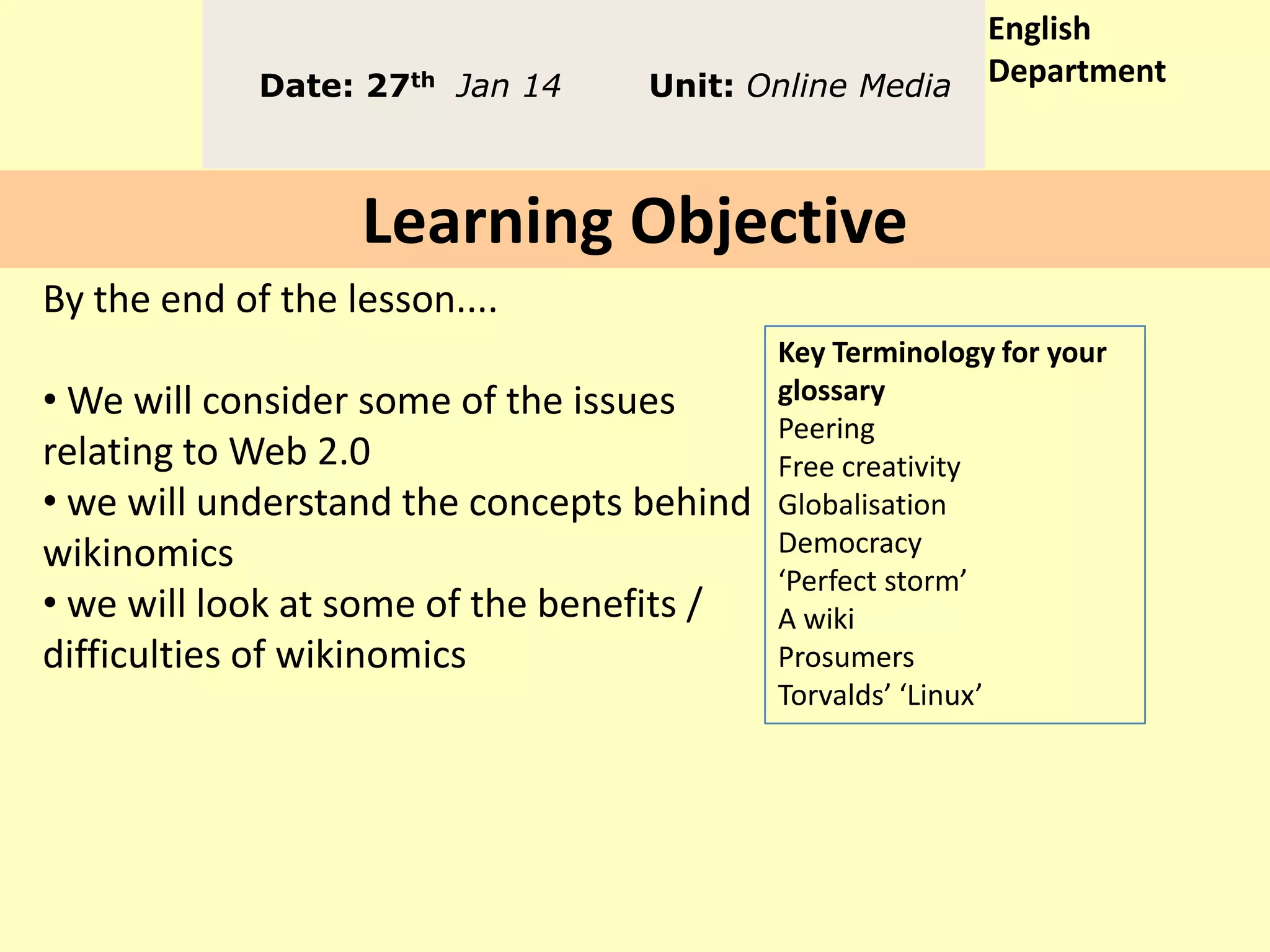Date: 27th Jan 14

Unit: Online Media

English
Department

Learning Objective
By the end of the lesson....
• We will consider some of the issues
relating to Web 2.0
• we will understand the concepts behind
wikinomics
• we will look at some of the benefits /
difficulties of wikinomics

Key Terminology for your
glossary
Peering
Free creativity
Globalisation
Democracy
‘Perfect storm’
A wiki
Prosumers
Torvalds’ ‘Linux’

 