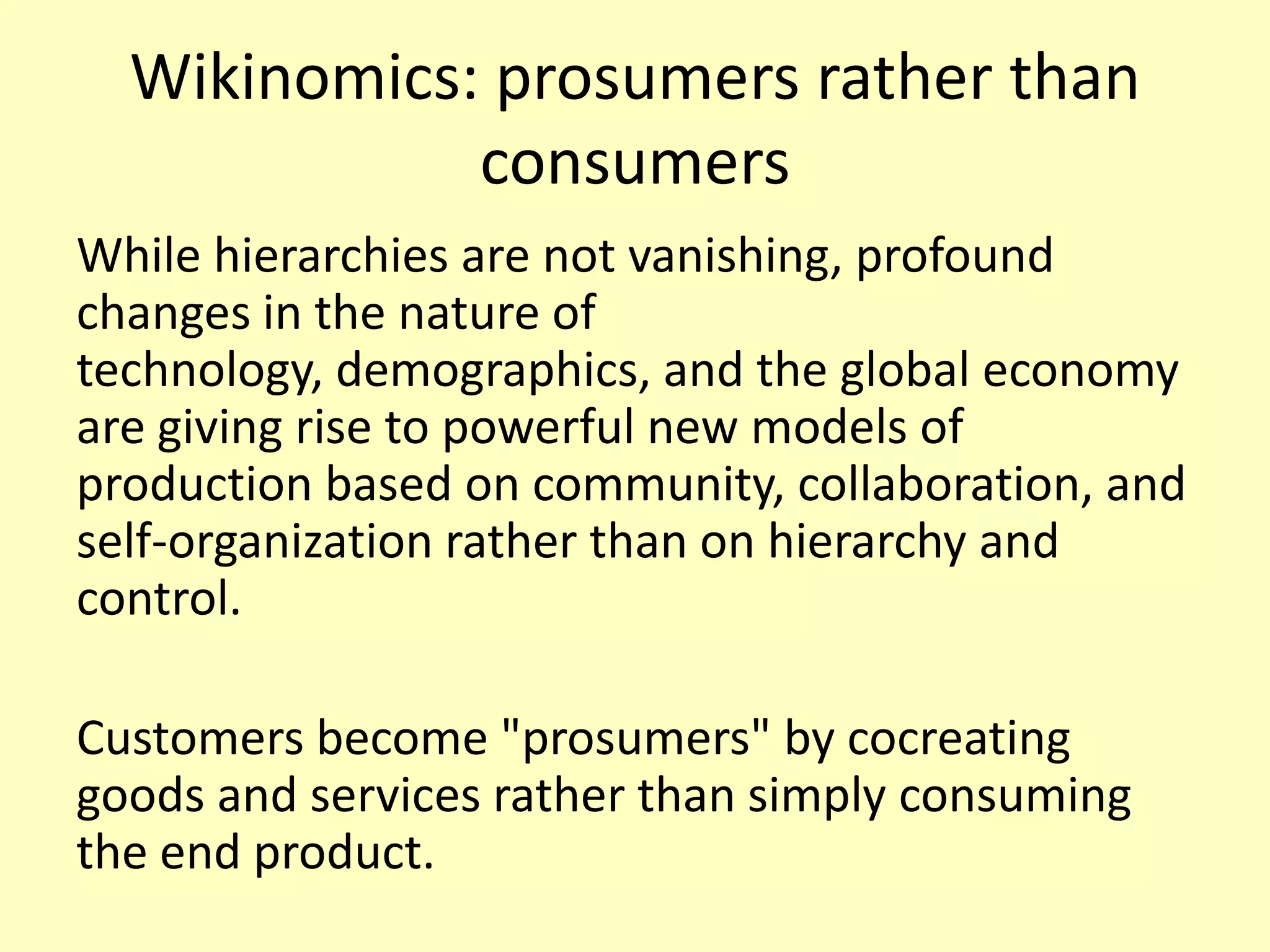 Wikinomics: prosumers rather than
consumers
While hierarchies are not vanishing, profound
changes in the nature of
technology, demographics, and the global economy
are giving rise to powerful new models of
production based on community, collaboration, and
self-organization rather than on hierarchy and
control.
Customers become "prosumers" by cocreating
goods and services rather than simply consuming
the end product.

 