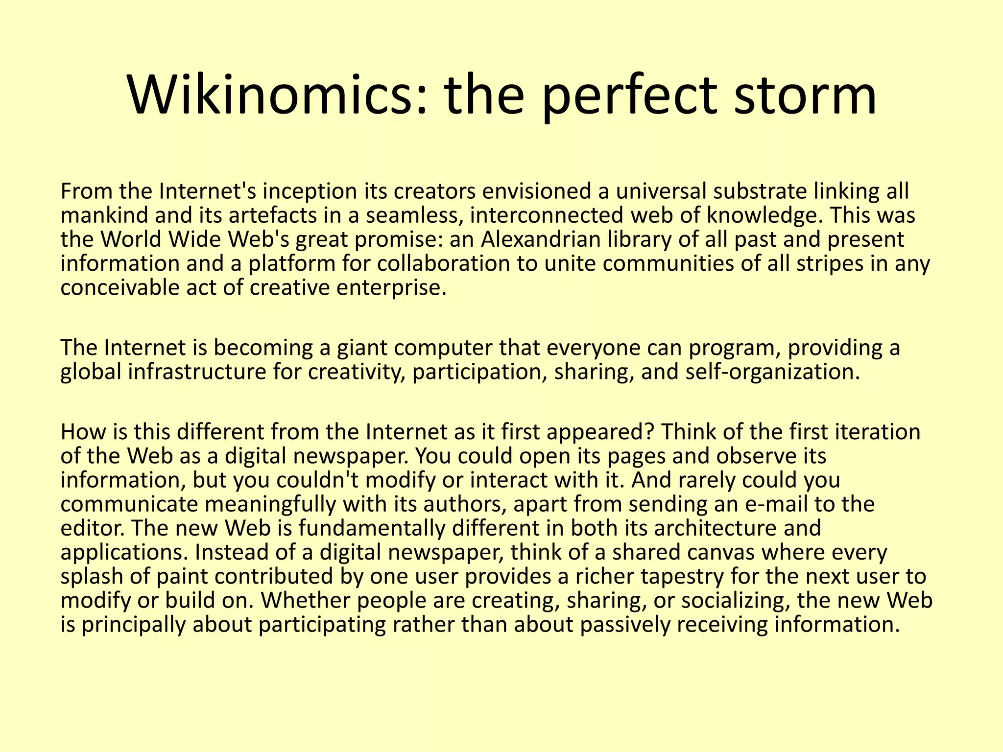 Wikinomics: the perfect storm
From the Internet's inception its creators envisioned a universal substrate linking all
mankind and its artefacts in a seamless, interconnected web of knowledge. This was
the World Wide Web's great promise: an Alexandrian library of all past and present
information and a platform for collaboration to unite communities of all stripes in any
conceivable act of creative enterprise.
The Internet is becoming a giant computer that everyone can program, providing a
global infrastructure for creativity, participation, sharing, and self-organization.

How is this different from the Internet as it first appeared? Think of the first iteration
of the Web as a digital newspaper. You could open its pages and observe its
information, but you couldn't modify or interact with it. And rarely could you
communicate meaningfully with its authors, apart from sending an e-mail to the
editor. The new Web is fundamentally different in both its architecture and
applications. Instead of a digital newspaper, think of a shared canvas where every
splash of paint contributed by one user provides a richer tapestry for the next user to
modify or build on. Whether people are creating, sharing, or socializing, the new Web
is principally about participating rather than about passively receiving information.

 