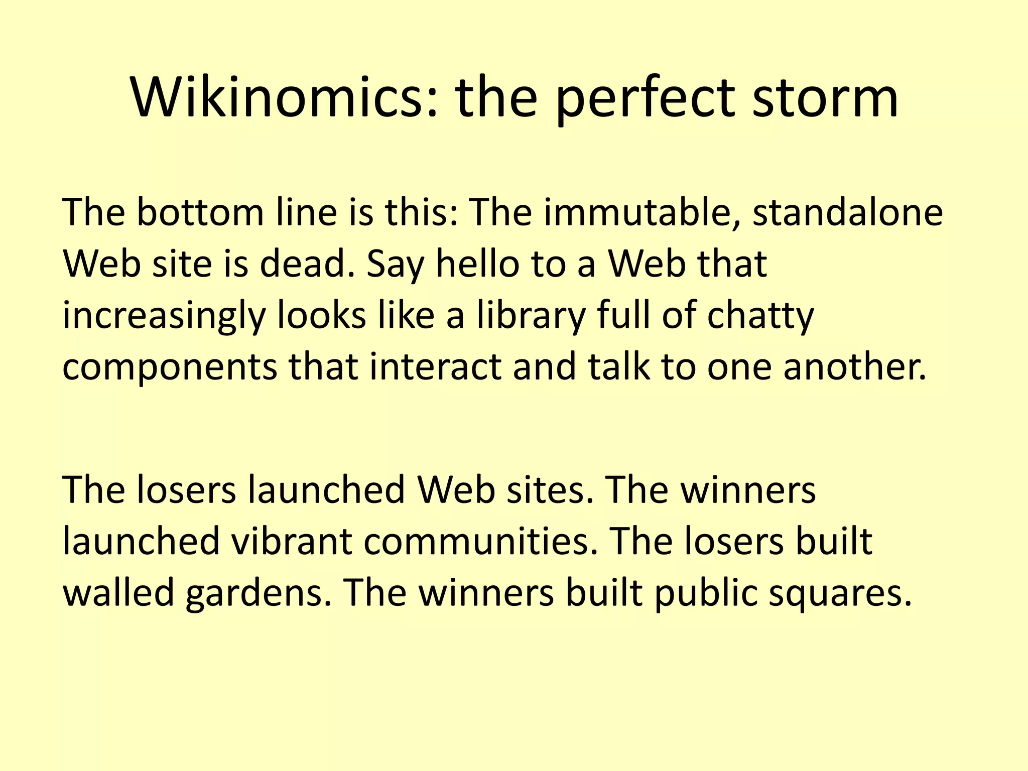 Wikinomics: the perfect storm
The bottom line is this: The immutable, standalone
Web site is dead. Say hello to a Web that
increasingly looks like a library full of chatty
components that interact and talk to one another.
The losers launched Web sites. The winners
launched vibrant communities. The losers built
walled gardens. The winners built public squares.

 