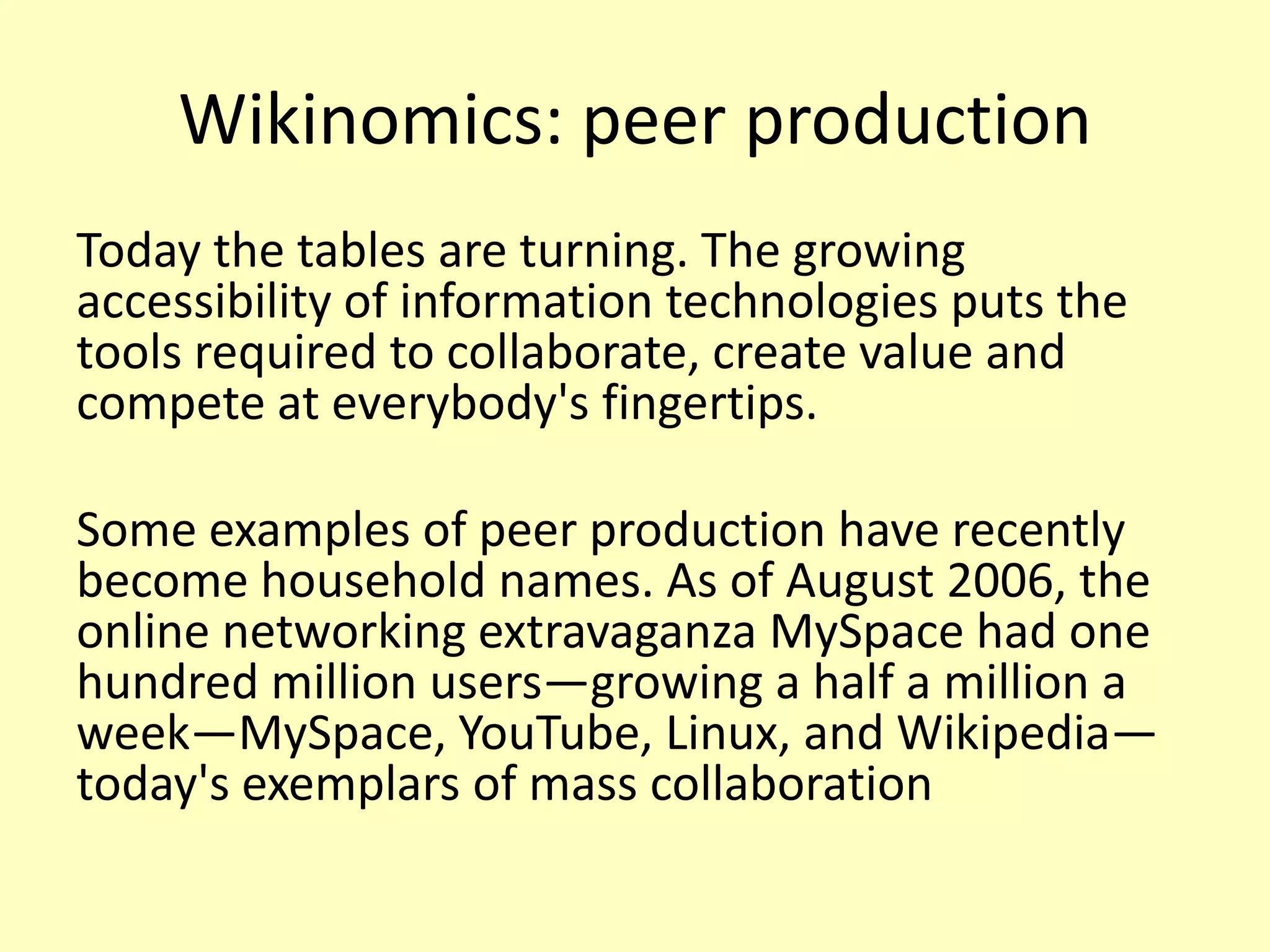 Wikinomics: peer production
Today the tables are turning. The growing
accessibility of information technologies puts the
tools required to collaborate, create value and
compete at everybody's fingertips.

Some examples of peer production have recently
become household names. As of August 2006, the
online networking extravaganza MySpace had one
hundred million users—growing a half a million a
week—MySpace, YouTube, Linux, and Wikipedia—
today's exemplars of mass collaboration

 