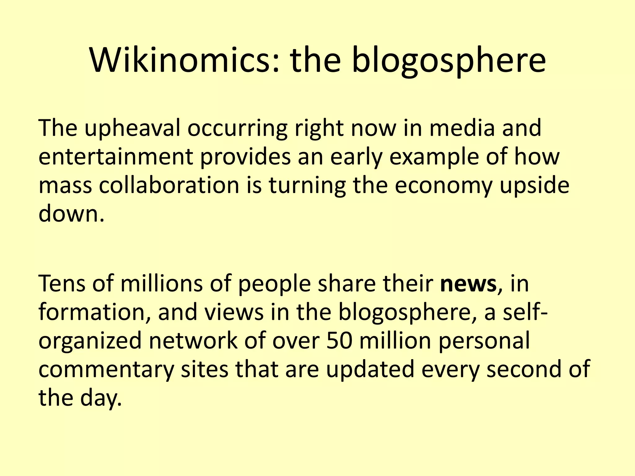 Wikinomics: the blogosphere
The upheaval occurring right now in media and
entertainment provides an early example of how
mass collaboration is turning the economy upside
down.

Tens of millions of people share their news, in
formation, and views in the blogosphere, a selforganized network of over 50 million personal
commentary sites that are updated every second of
the day.

 