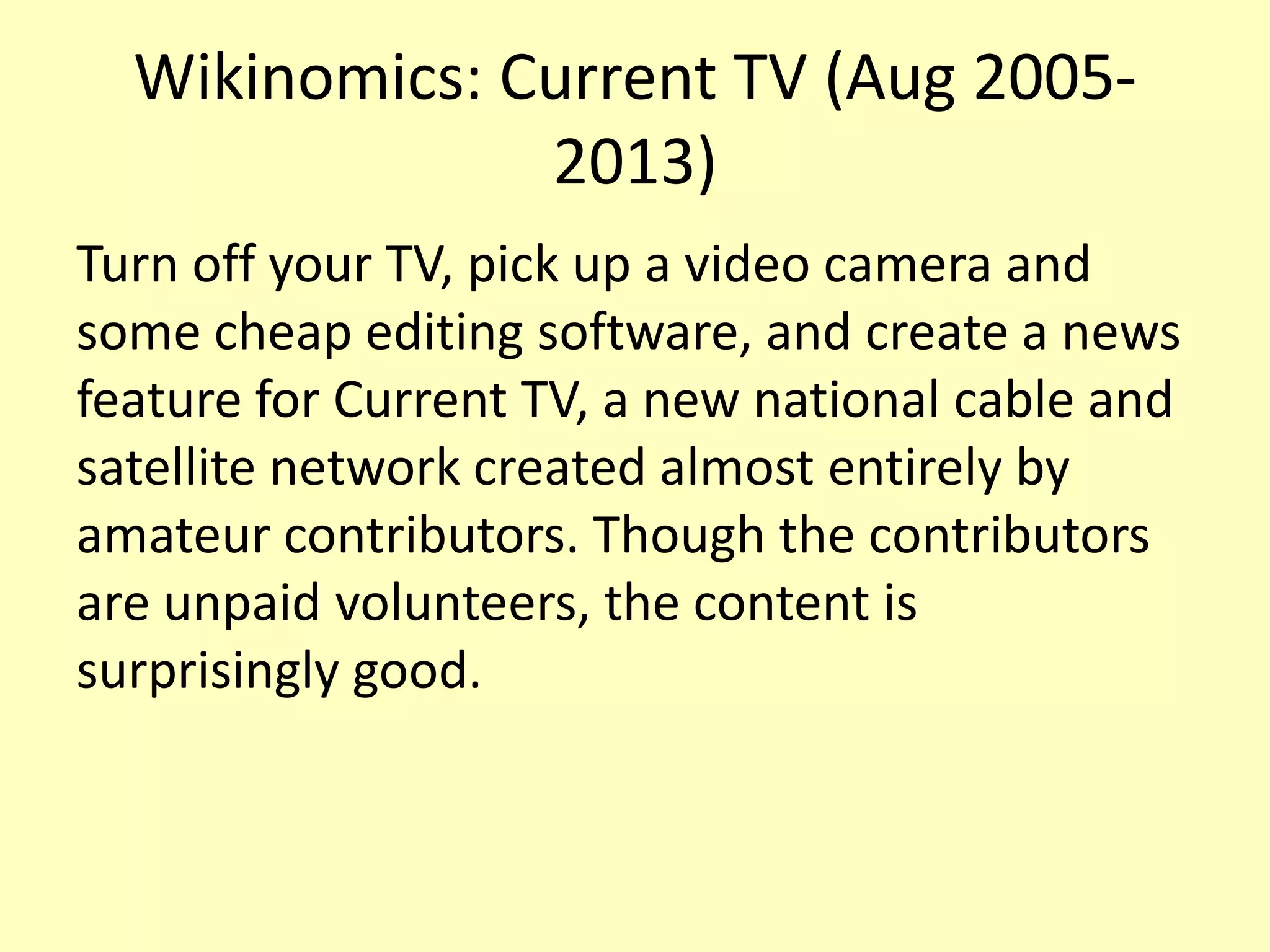 Wikinomics: Current TV (Aug 20052013)
Turn off your TV, pick up a video camera and
some cheap editing software, and create a news
feature for Current TV, a new national cable and
satellite network created almost entirely by
amateur contributors. Though the contributors
are unpaid volunteers, the content is
surprisingly good.

 