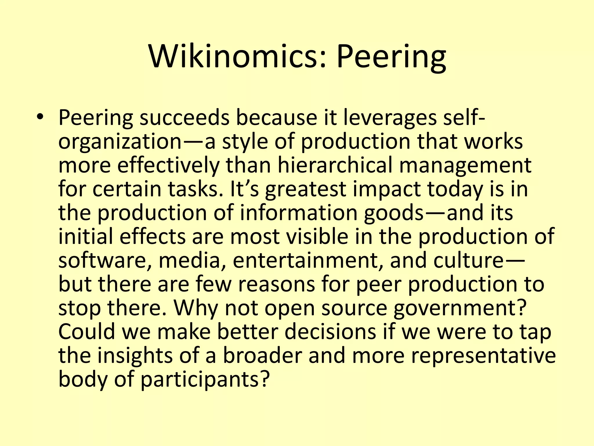 Wikinomics: Peering
• Peering succeeds because it leverages selforganization—a style of production that works
more effectively than hierarchical management
for certain tasks. It’s greatest impact today is in
the production of information goods—and its
initial effects are most visible in the production of
software, media, entertainment, and culture—
but there are few reasons for peer production to
stop there. Why not open source government?
Could we make better decisions if we were to tap
the insights of a broader and more representative
body of participants?

 