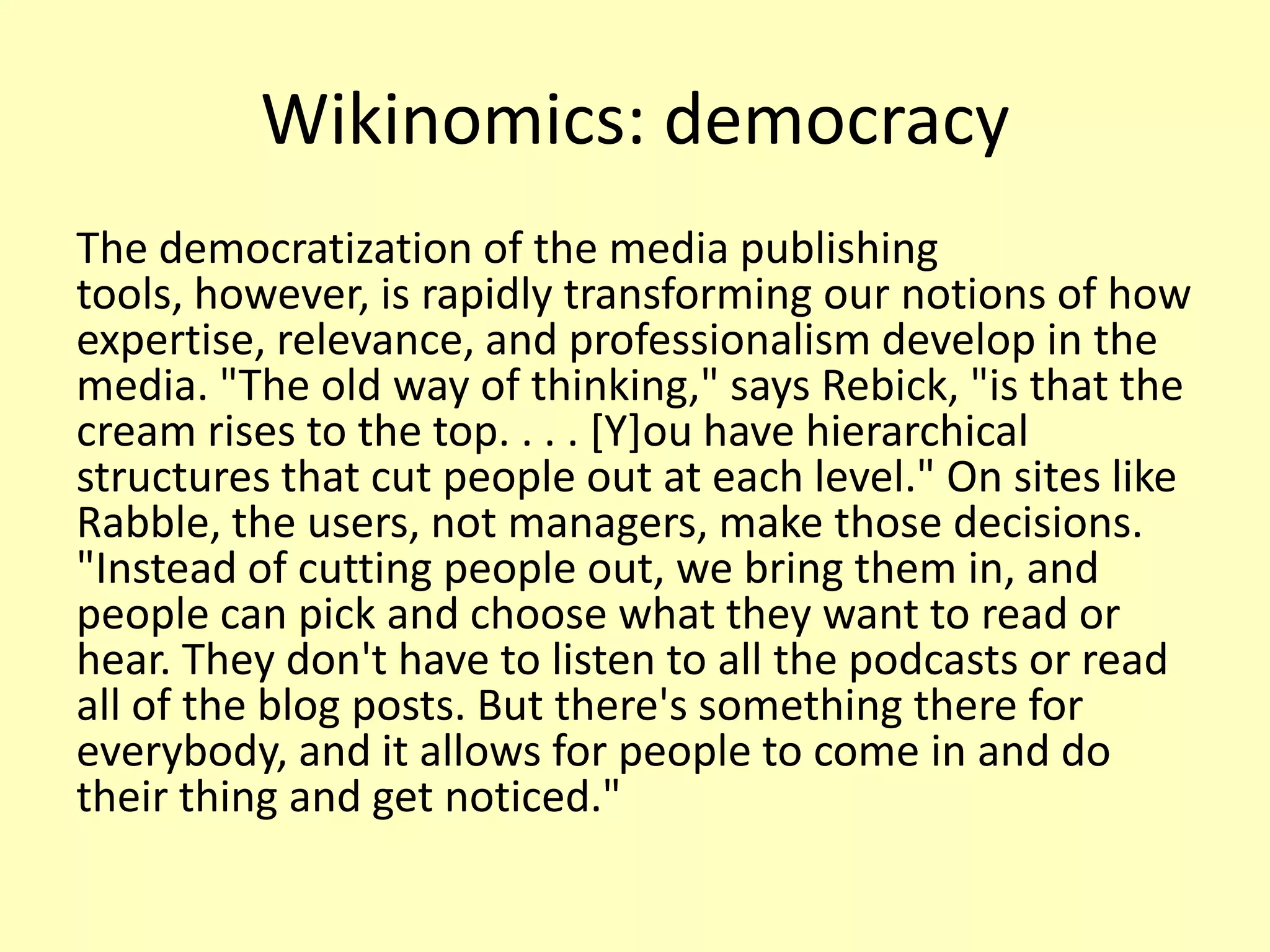 Wikinomics: democracy
The democratization of the media publishing
tools, however, is rapidly transforming our notions of how
expertise, relevance, and professionalism develop in the
media. "The old way of thinking," says Rebick, "is that the
cream rises to the top. . . . [Y]ou have hierarchical
structures that cut people out at each level." On sites like
Rabble, the users, not managers, make those decisions.
"Instead of cutting people out, we bring them in, and
people can pick and choose what they want to read or
hear. They don't have to listen to all the podcasts or read
all of the blog posts. But there's something there for
everybody, and it allows for people to come in and do
their thing and get noticed."

 
