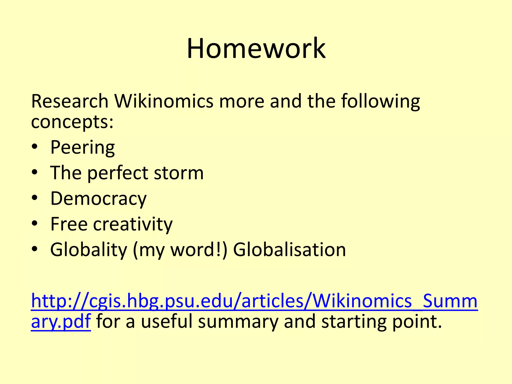 Homework
Research Wikinomics more and the following
concepts:
• Peering
• The perfect storm
• Democracy
• Free creativity
• Globality (my word!) Globalisation

http://cgis.hbg.psu.edu/articles/Wikinomics_Summ
ary.pdf for a useful summary and starting point.

 