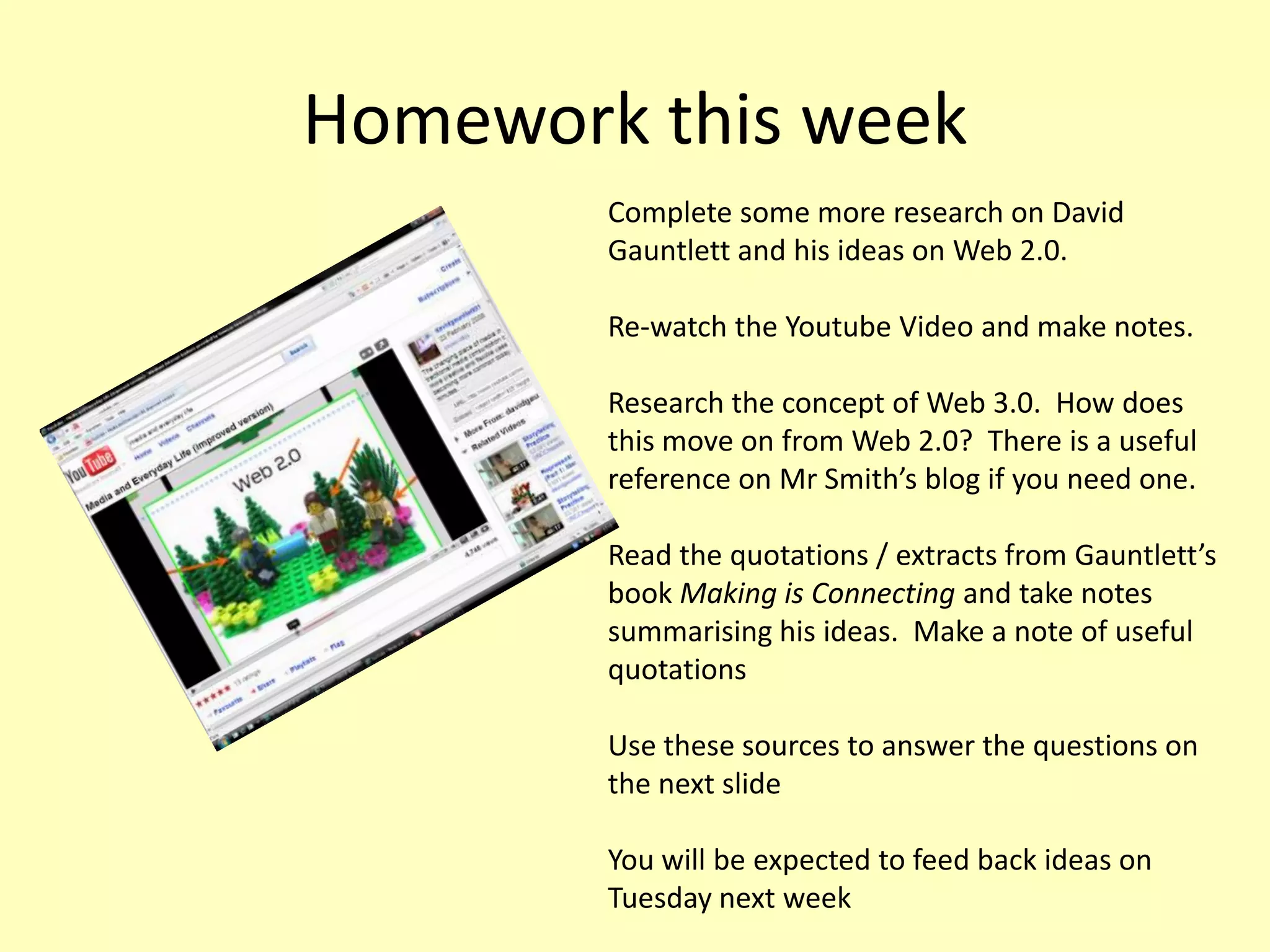 Homework this week
Complete some more research on David
Gauntlett and his ideas on Web 2.0.
Re-watch the Youtube Video and make notes.
Research the concept of Web 3.0. How does
this move on from Web 2.0? There is a useful
reference on Mr Smith’s blog if you need one.
Read the quotations / extracts from Gauntlett’s
book Making is Connecting and take notes
summarising his ideas. Make a note of useful
quotations
Use these sources to answer the questions on
the next slide
You will be expected to feed back ideas on
Tuesday next week

 