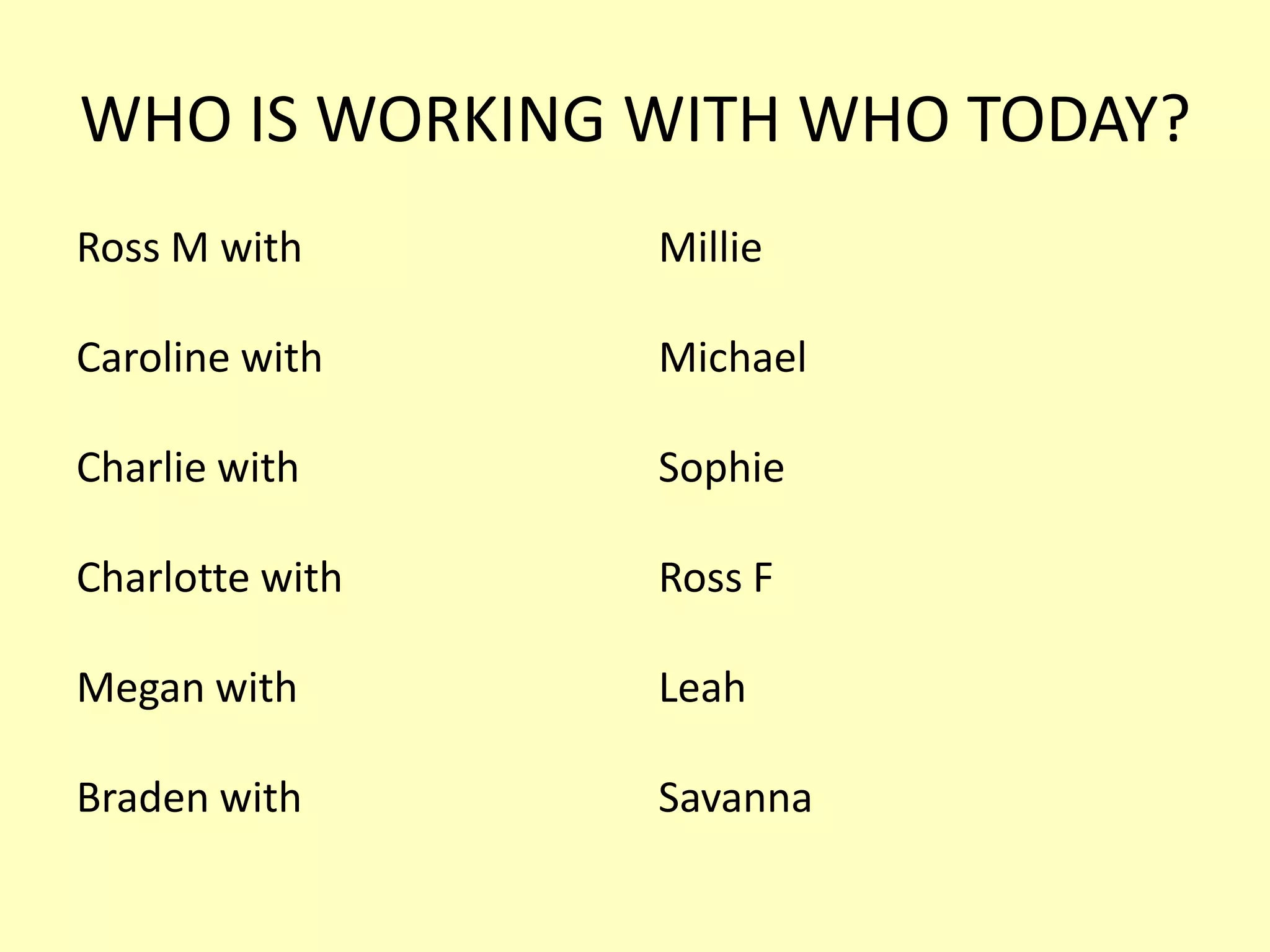 WHO IS WORKING WITH WHO TODAY?
Ross M with

Millie

Caroline with

Michael

Charlie with

Sophie

Charlotte with

Ross F

Megan with

Leah

Braden with

Savanna

 
