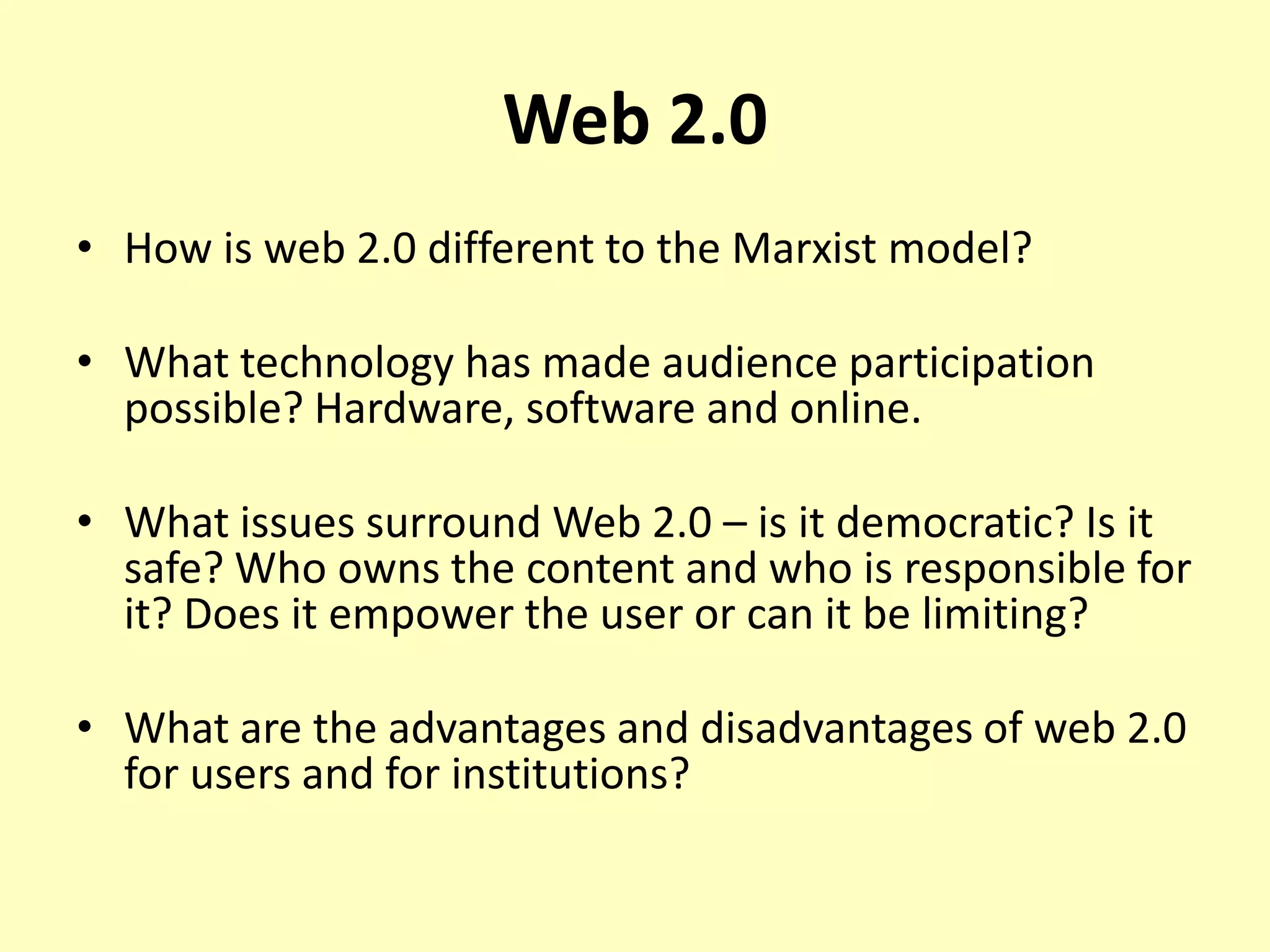 Web 2.0
• How is web 2.0 different to the Marxist model?
• What technology has made audience participation
possible? Hardware, software and online.
• What issues surround Web 2.0 – is it democratic? Is it
safe? Who owns the content and who is responsible for
it? Does it empower the user or can it be limiting?
• What are the advantages and disadvantages of web 2.0
for users and for institutions?

 