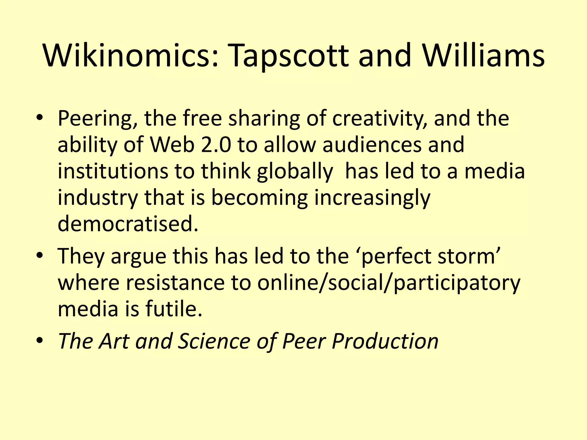 Wikinomics: Tapscott and Williams
• Peering, the free sharing of creativity, and the
ability of Web 2.0 to allow audiences and
institutions to think globally has led to a media
industry that is becoming increasingly
democratised.
• They argue this has led to the ‘perfect storm’
where resistance to online/social/participatory
media is futile.
• The Art and Science of Peer Production

 