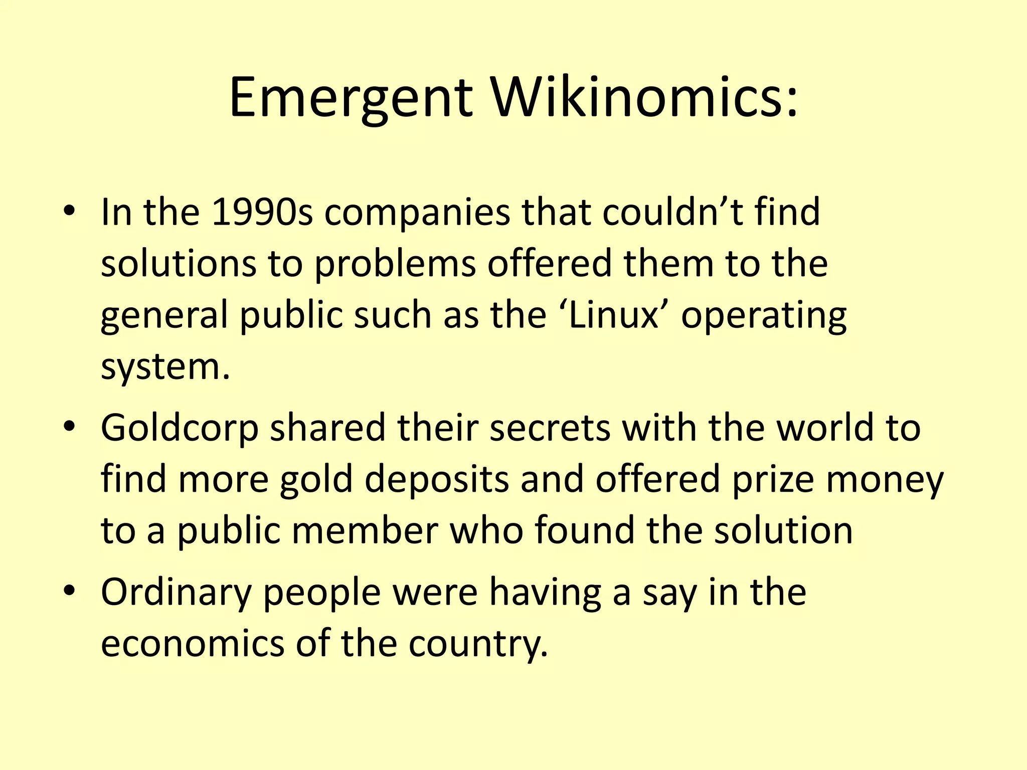 Emergent Wikinomics:
• In the 1990s companies that couldn’t find
solutions to problems offered them to the
general public such as the ‘Linux’ operating
system.
• Goldcorp shared their secrets with the world to
find more gold deposits and offered prize money
to a public member who found the solution
• Ordinary people were having a say in the
economics of the country.

 