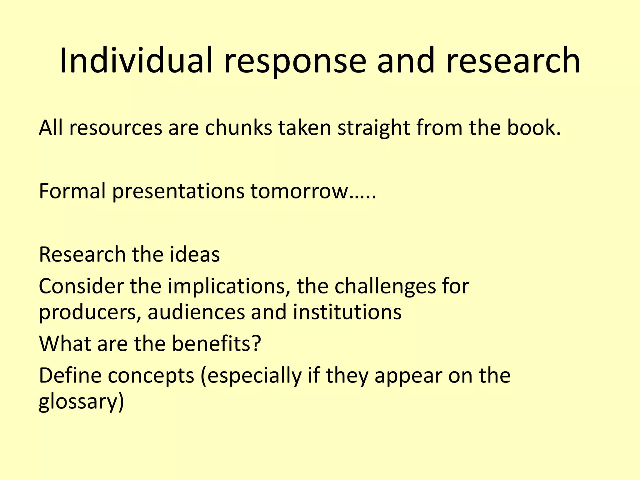 Individual response and research
All resources are chunks taken straight from the book.
Formal presentations tomorrow…..
Research the ideas
Consider the implications, the challenges for
producers, audiences and institutions
What are the benefits?
Define concepts (especially if they appear on the
glossary)

 