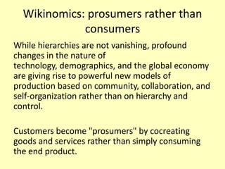 Wikinomics: prosumers rather than
consumers
While hierarchies are not vanishing, profound
changes in the nature of
technology, demographics, and the global economy
are giving rise to powerful new models of
production based on community, collaboration, and
self-organization rather than on hierarchy and
control.
Customers become "prosumers" by cocreating
goods and services rather than simply consuming
the end product.

 