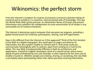 Wikinomics: the perfect storm
From the Internet's inception its creators envisioned a universal substrate linking all
mankind and its artefacts in a seamless, interconnected web of knowledge. This was
the World Wide Web's great promise: an Alexandrian library of all past and present
information and a platform for collaboration to unite communities of all stripes in any
conceivable act of creative enterprise.
The Internet is becoming a giant computer that everyone can program, providing a
global infrastructure for creativity, participation, sharing, and self-organization.

How is this different from the Internet as it first appeared? Think of the first iteration
of the Web as a digital newspaper. You could open its pages and observe its
information, but you couldn't modify or interact with it. And rarely could you
communicate meaningfully with its authors, apart from sending an e-mail to the
editor. The new Web is fundamentally different in both its architecture and
applications. Instead of a digital newspaper, think of a shared canvas where every
splash of paint contributed by one user provides a richer tapestry for the next user to
modify or build on. Whether people are creating, sharing, or socializing, the new Web
is principally about participating rather than about passively receiving information.

 