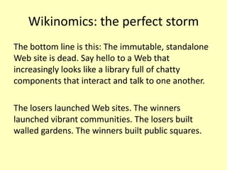 Wikinomics: the perfect storm
The bottom line is this: The immutable, standalone
Web site is dead. Say hello to a Web that
increasingly looks like a library full of chatty
components that interact and talk to one another.
The losers launched Web sites. The winners
launched vibrant communities. The losers built
walled gardens. The winners built public squares.

 