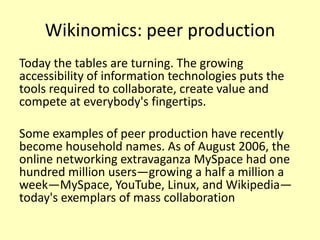 Wikinomics: peer production
Today the tables are turning. The growing
accessibility of information technologies puts the
tools required to collaborate, create value and
compete at everybody's fingertips.

Some examples of peer production have recently
become household names. As of August 2006, the
online networking extravaganza MySpace had one
hundred million users—growing a half a million a
week—MySpace, YouTube, Linux, and Wikipedia—
today's exemplars of mass collaboration

 