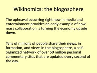 Wikinomics: the blogosphere
The upheaval occurring right now in media and
entertainment provides an early example of how
mass collaboration is turning the economy upside
down.

Tens of millions of people share their news, in
formation, and views in the blogosphere, a selforganized network of over 50 million personal
commentary sites that are updated every second of
the day.

 