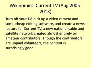 Wikinomics: Current TV (Aug 20052013)
Turn off your TV, pick up a video camera and
some cheap editing software, and create a news
feature for Current TV, a new national cable and
satellite network created almost entirely by
amateur contributors. Though the contributors
are unpaid volunteers, the content is
surprisingly good.

 