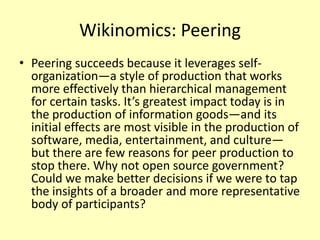 Wikinomics: Peering
• Peering succeeds because it leverages selforganization—a style of production that works
more effectively than hierarchical management
for certain tasks. It’s greatest impact today is in
the production of information goods—and its
initial effects are most visible in the production of
software, media, entertainment, and culture—
but there are few reasons for peer production to
stop there. Why not open source government?
Could we make better decisions if we were to tap
the insights of a broader and more representative
body of participants?

 