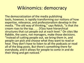 Wikinomics: democracy
The democratization of the media publishing
tools, however, is rapidly transforming our notions of how
expertise, relevance, and professionalism develop in the
media. "The old way of thinking," says Rebick, "is that the
cream rises to the top. . . . [Y]ou have hierarchical
structures that cut people out at each level." On sites like
Rabble, the users, not managers, make those decisions.
"Instead of cutting people out, we bring them in, and
people can pick and choose what they want to read or
hear. They don't have to listen to all the podcasts or read
all of the blog posts. But there's something there for
everybody, and it allows for people to come in and do
their thing and get noticed."

 
