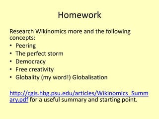 Homework
Research Wikinomics more and the following
concepts:
• Peering
• The perfect storm
• Democracy
• Free creativity
• Globality (my word!) Globalisation

http://cgis.hbg.psu.edu/articles/Wikinomics_Summ
ary.pdf for a useful summary and starting point.

 
