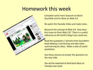 Homework this week
Complete some more research on David
Gauntlett and his ideas on Web 2.0.
Re-watch the Youtube Video and make notes.
Research the concept of Web 3.0. How does
this move on from Web 2.0? There is a useful
reference on Mr Smith’s blog if you need one.
Read the quotations / extracts from Gauntlett’s
book Making is Connecting and take notes
summarising his ideas. Make a note of useful
quotations
Use these sources to answer the questions on
the next slide
You will be expected to feed back ideas on
Tuesday next week

 