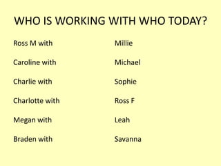 WHO IS WORKING WITH WHO TODAY?
Ross M with

Millie

Caroline with

Michael

Charlie with

Sophie

Charlotte with

Ross F

Megan with

Leah

Braden with

Savanna

 