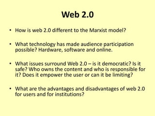 Web 2.0
• How is web 2.0 different to the Marxist model?
• What technology has made audience participation
possible? Hardware, software and online.
• What issues surround Web 2.0 – is it democratic? Is it
safe? Who owns the content and who is responsible for
it? Does it empower the user or can it be limiting?
• What are the advantages and disadvantages of web 2.0
for users and for institutions?

 