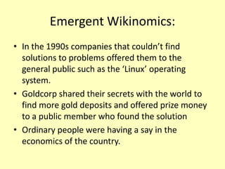 Emergent Wikinomics:
• In the 1990s companies that couldn’t find
solutions to problems offered them to the
general public such as the ‘Linux’ operating
system.
• Goldcorp shared their secrets with the world to
find more gold deposits and offered prize money
to a public member who found the solution
• Ordinary people were having a say in the
economics of the country.

 