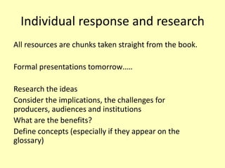 Individual response and research
All resources are chunks taken straight from the book.
Formal presentations tomorrow…..
Research the ideas
Consider the implications, the challenges for
producers, audiences and institutions
What are the benefits?
Define concepts (especially if they appear on the
glossary)

 