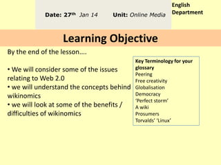 Date: 27th Jan 14

Unit: Online Media

English
Department

Learning Objective
By the end of the lesson....
• We will consider some of the issues
relating to Web 2.0
• we will understand the concepts behind
wikinomics
• we will look at some of the benefits /
difficulties of wikinomics

Key Terminology for your
glossary
Peering
Free creativity
Globalisation
Democracy
‘Perfect storm’
A wiki
Prosumers
Torvalds’ ‘Linux’

 