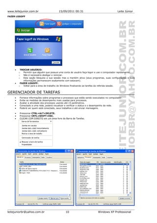 www.leitejunior.com.br 15/09/2011 00:31 Leite Júnior
FAZER LOGOFF
• TROCAR USUÁRIO:
o Permitir que alguém que possua uma conta de usuário faça logon e use o computador rapidamente.
o Não é necessário desligar e reiniciar.
o Esta opção bloqueia a sua sessão mas a mantém ativa (seus programas, suas configurações e suas
informações permanecem exatamente com estavam).
• FAZER LOGOFF:
o Voltar para a área de trabalho do Windows finalizando as tarefas da referida sessão.
GERENCIADOR DE TAREFAS
• Fornece informações sobre programas e processos que estão sendo executados no computador.
• Exibe as medidas de desempenho mais usadas para processos.
• Avaliar a atividade dos processos usando até 15 parâmetros.
• Conectado a uma rede, poderá visualizar e verificar o status e o desempenho da rede.
• Poderá ver quem está conectado, seus trabalhos e até enviar mensagens.
• Pressionar CTRL+ALT+DELETE.
• Pressionar CRTL+SHIFT+ESC.
• CLICAR COM DIREITO em um área livre da Barra de Tarefas.
leitejuniorbr@yahoo.com.br 10 Windows XP Professional
 