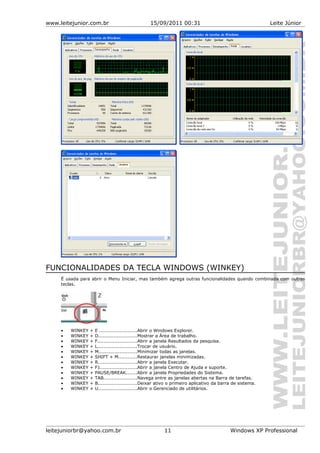 www.leitejunior.com.br 15/09/2011 00:31 Leite Júnior
FUNCIONALIDADES DA TECLA WINDOWS (WINKEY)
É usada para abrir o Menu Iniciar, mas também agrega outras funcionalidades quando combinada com outras
teclas.
• WINKEY + E ........................Abrir o Windows Explorer.
• WINKEY + D.........................Mostrar a Área de trabalho.
• WINKEY + F.........................Abrir a janela Resultados da pesquisa.
• WINKEY + L.........................Trocar de usuário.
• WINKEY + M........................Minimizar todas as janelas.
• WINKEY + SHIFT + M............Restaurar janelas minimizadas.
• WINKEY + R.........................Abrir a janela Executar.
• WINKEY + F1.......................Abrir a janela Centro de Ajuda e suporte.
• WINKEY + PAUSE/BREAK.......Abrir a janela Propriedades do Sistema.
• WINKEY + TAB.....................Navega entre as janelas abertas na Barra de tarefas.
• WINKEY + B.........................Deixar ativo o primeiro aplicativo da barra de sistema.
• WINKEY + U.........................Abrir o Gerenciado de utilitários.
leitejuniorbr@yahoo.com.br 11 Windows XP Professional
 