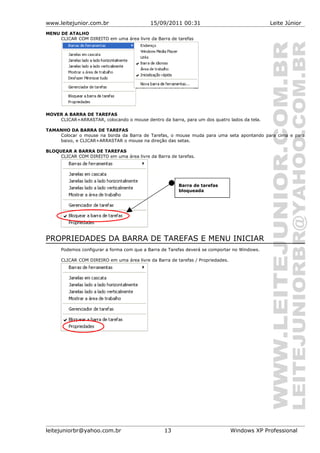 www.leitejunior.com.br 15/09/2011 00:31 Leite Júnior
MENU DE ATALHO
CLICAR COM DIREITO em uma área livre da Barra de tarefas
MOVER A BARRA DE TAREFAS
CLICAR+ARRASTAR, colocando o mouse dentro da barra, para um dos quatro lados da tela.
TAMANHO DA BARRA DE TAREFAS
Colocar o mouse na borda da Barra de Tarefas, o mouse muda para uma seta apontando para cima e para
baixo, e CLICAR+ARRASTAR o mouse na direção das setas.
BLOQUEAR A BARRA DE TAREFAS
CLICAR COM DIREITO em uma área livre da Barra de tarefas.
PROPRIEDADES DA BARRA DE TAREFAS E MENU INICIAR
Podemos configurar a forma com que a Barra de Tarefas deverá se comportar no Windows.
CLICAR COM DIREIRO em uma área livre da Barra de tarefas / Propriedades.
leitejuniorbr@yahoo.com.br 13 Windows XP Professional
Barra de tarefas
bloqueada
 