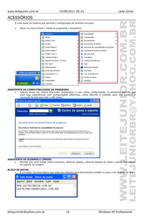 www.leitejunior.com.br 15/09/2011 00:31 Leite Júnior
ACESSÓRIOS
É uma pasta do sistema que permite a configuração de diversos recursos.
• Clicar no menu Iniciar / Todos os programas / Acessórios.
ASSISTENTE DE COMPATIBILIDADE DE PROGRAMA
• Solicita testes em modos diferentes (ambientes) e com várias configurações. O assistente permite que
você faça experiências com configurações diferentes, como alternar a exibição para 256 cores e a
resolução da tela para 640 x 480 pixels.
ASSISTENTE DE SCANNER E CÂMERA
• Permite que você instale outros scanners, câmeras digitais, câmeras digitais de vídeo e outros dispositivos
de captura de imagem
BLOCO DE NOTAS
• É um editor de texto básico que pode ser utilizado para documentos simples ou para criar páginas da Web.
leitejuniorbr@yahoo.com.br 16 Windows XP Professional
 