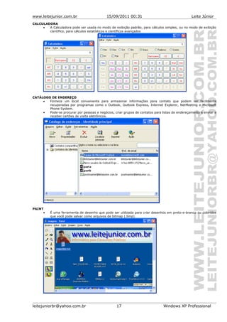 www.leitejunior.com.br 15/09/2011 00:31 Leite Júnior
CALCULADORA
• A Calculadora pode ser usada no modo de exibição padrão, para cálculos simples, ou no modo de exibição
científico, para cálculos estatísticos e científicos avançados
CATÁLOGO DE ENDEREÇO
• Fornece um local conveniente para armazenar informações para contato que podem ser facilmente
recuperadas por programas como o Outlook, Outlook Express, Internet Explorer, NetMeeting e Microsoft
Phone System.
• Pode-se procurar por pessoas e negócios, criar grupos de contatos para listas de endereçamento e enviar e
receber cartões de visita eletrônicos.
PAINT
• É uma ferramenta de desenho que pode ser utilizada para criar desenhos em preto-e-branco ou coloridos
que você pode salvar como arquivos de bitmap (.bmp).
leitejuniorbr@yahoo.com.br 17 Windows XP Professional
 