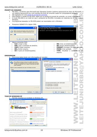 www.leitejunior.com.br 15/09/2011 00:31 Leite Júnior
PROMPT DE COMANDO
• MS-DOS, o acrônimo para Microsoft Disk Operating System (sistema operacional em disco da Microsoft), é
um sistema operacional com uma interface de linha de comando usado em computadores pessoais.
• São digitados em uma janela do prompt de comando.
• Para finalizar a sessão do MS-DOS, digite exit na janela do prompt de comando, no cursor intermitente.
• O modo MS-DOS é um shell em que o ambiente do MS-DOS é emulado em sistemas de 32 bits, como o
Windows.
• Os programas baseados no MS-DOS podem ser executados com o Windows.
• Pressionar WINKEY+R e digitar CMD.
• Alguns comandos DOS:
o CLS: Limpar a tela.
o DIR: Lista o conteúdo do diretório.
o COPY: Copiar arquivos.
o DEL: Excluir arquivo.
o CD: Ir para um diretório(pasta).
o MD: Criar um diretório(pasta).
o RD: Excluir diretório(pasta).
o FORMAT: Formatar um disco para uso.
o FDISK: Criar partição.
o TYPE: Visualizar o conteúdo de um
arquivo.
SINCRONIZAR
• Sincroniza dados locais com informações em servidor.
TOUR DO WINDOWS XP
• Permite visualizar as novidade no Windows XP.
leitejuniorbr@yahoo.com.br 18 Windows XP Professional
 