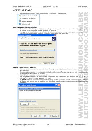 www.leitejunior.com.br 15/09/2011 00:31 Leite Júnior
ACESSIBILIDADE
• Clicar no menu Iniciar / Todos os programas / Acessórios / Acessibilidade.
ASSISTENTE DE ACESSIBILIDADE
• Orienta você durante o processo de personalização do computador com as ferramentas criadas para ajudar
a atender às necessidades, visuais, auditivas ou motoras.
• As opções de acessibilidade (como Teclas de aderência, Mostrar sons e Teclas para mouse) ajudam os
usuários com necessidades especiais a utilizar o computador sem restrições.
GERENCIADOR DE UTILITÁRIOS
• Permite que os usuários verifiquem o status de um programa de acessibilidade e iniciem ou interrompam
sua execução.
• Os usuários com acesso no nível de administrador podem especificar que o programa seja iniciado quando
o Gerenciador de utilitários for iniciado.
• WINKEY+U ativa o Gerenciador de Utilitários.
• Os programas internos de acessibilidade disponíveis no Gerenciador de utilitários são a LENTE DE
AUMENTO, o NARRATOR e o TECLADO VIRTUAL.
• O NARRATOR, um programa de conversão de texto em fala, é iniciado quando o Gerenciador de utilitários
é aberto. Isso permite que os usuários com deficiência visual tenham acesso imediato ao Gerenciador de
utilitários.
leitejuniorbr@yahoo.com.br 19 Windows XP Professional
 