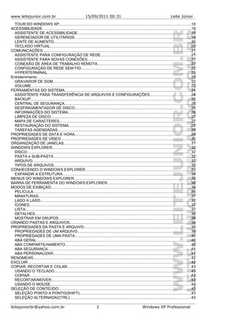 www.leitejunior.com.br 15/09/2011 00:31 Leite Júnior
TOUR DO WINDOWS XP...........................................................................................................................18
ACESSIBILIDADE..........................................................................................................................................19
ASSISTENTE DE ACESSIBILIDADE..........................................................................................................19
GERENCIADOR DE UTILITÁRIOS.............................................................................................................19
LENTE DE AUMENTO................................................................................................................................20
TECLADO VIRTUAL...................................................................................................................................20
COMUNICAÇÕES..........................................................................................................................................21
ASSISTENTE PARA CONFIGURAÇÃO DE REDE....................................................................................21
ASSISTENTE PARA NOVAS CONEXÕES................................................................................................21
CONEXÃO DE ÁREA DE TRABALHO REMOTA.......................................................................................22
CONFIGURAÇÃO DE REDE SEM FIO......................................................................................................22
HYPERTERMINAL......................................................................................................................................23
Entretenimento...............................................................................................................................................23
GRAVADOR DE SOM.................................................................................................................................23
VOLUME.....................................................................................................................................................23
FERRAMENTAS DO SISTEMA......................................................................................................................24
ASSISTENTE PARA TRANSFERÊNCIA DE ARQUIVOS E CONFIGURAÇÕES......................................24
BACKUP.....................................................................................................................................................25
CENTRAL DE SEGURANÇA......................................................................................................................25
DESFRAGMENTADOR DE DISCO............................................................................................................26
INFORMAÇÕES DO SISTEMA..................................................................................................................26
LIMPEZA DE DISCO...................................................................................................................................27
MAPA DE CARACTERES...........................................................................................................................27
RESTAURAÇÃO DO SISTEMA..................................................................................................................28
TAREFAS AGENDADAS............................................................................................................................28
PROPRIEDADES DE DATA E HORA............................................................................................................29
PROPRIEDADES DE VÍDEO.........................................................................................................................30
ORGANIZAÇÃO DE JANELAS......................................................................................................................31
WINDOWS EXPLORER.................................................................................................................................32
DISCO.........................................................................................................................................................32
PASTA e SUB-PASTA................................................................................................................................32
ARQUIVO....................................................................................................................................................32
TIPOS DE ARQUIVOS................................................................................................................................32
CONHECENDO O WINDOWS EXPLORER...................................................................................................33
EXPANDIR A ESTRUTURA........................................................................................................................34
MENUS DO WINDOWS EXPLORER.............................................................................................................35
BARRA DE FERRAMENTA DO WINDOWS EXPLORER..............................................................................36
MODOS DE EXIBIÇÃO..................................................................................................................................36
PELÍCULA...................................................................................................................................................36
MINIATURAS..............................................................................................................................................37
LADO A LADO............................................................................................................................................37
ÍCONES......................................................................................................................................................37
LISTA..........................................................................................................................................................37
DETALHES.................................................................................................................................................38
MOSTRAR EM GRUPOS...........................................................................................................................38
CRIANDO PASTAS E ARQUIVOS.................................................................................................................38
PROPRIEDADES DA PASTA E ARQUIVO....................................................................................................39
PROPRIEDADES DE UM ARQUIVO..........................................................................................................39
PROPRIEDADES DE UMA PASTA............................................................................................................40
ABA GERAL................................................................................................................................................40
ABA COMPARTILHAMENTO.....................................................................................................................40
ABA SEGURANÇA.....................................................................................................................................41
ABA PERSONALIZAR................................................................................................................................41
RENOMEAR...................................................................................................................................................42
EXCLUIR........................................................................................................................................................42
COPIAR, RECORTAR E COLAR...................................................................................................................43
USANDO O TECLADO...............................................................................................................................43
COPIAR......................................................................................................................................................43
RECORTAR/MOVER..................................................................................................................................43
USANDO O MOUSE...................................................................................................................................43
SELEÇÃO DE CONTEÚDO...........................................................................................................................43
SELEÇÃO PONTO A PONTO(SHIFT)........................................................................................................43
SELEÇÃO ALTERNADA(CTRL).................................................................................................................43
leitejuniorbr@yahoo.com.br 2 Windows XP Professional
 