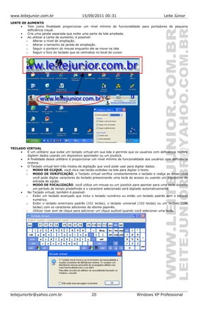www.leitejunior.com.br 15/09/2011 00:31 Leite Júnior
LENTE DE AUMENTO
• Tem como finalidade proporcionar um nível mínimo de funcionalidade para portadores de pequena
deficiência visual.
• Cria uma janela separada que exibe uma parte da tela ampliada.
• Ao utilizar a Lente de aumento, é possível:
o Alterar o nível de ampliação.
o Alterar o tamanho da janela de ampliação.
o Seguir o ponteiro do mouse enquanto ele se move na tela
o Seguir o foco do teclado que se centraliza no local do cursor
TECLADO VIRTUAL
• É um utilitário que exibe um teclado virtual em sua tela e permite que os usuários com deficiência motora
digitem dados usando um dispositivo apontador ou um joystick.
• A finalidade desse utilitário é proporcionar um nível mínimo de funcionalidade aos usuários com deficiência
motora.
• O Teclado virtual tem três modos de digitação que você pode usar para digitar dados:
o MODO DE CLIQUE, você clica nas teclas exibidas na tela para digitar o texto.
o MODO DE VERIFICAÇÃO, o Teclado virtual verifica constantemente o teclado e realça as áreas onde
você pode digitar caracteres do teclado pressionando uma tecla de acesso ou usando um dispositivo de
entrada de opção.
o MODO DE FOCALIZAÇÃO, você utiliza um mouse ou um joystick para apontar para uma tecla durante
um período de tempo predefinido e o caractere selecionado será digitado automaticamente.
• No Teclado virtual, também é possível:
o Exibir um teclado avançado que inclui o teclado numérico ou então um teclado padrão sem o teclado
numérico.
o Exibir o teclado americano padrão (101 teclas), o teclado universal (102 teclas) ou um teclado (106
teclas) com os caracteres adicionais do idioma japonês.
o Utilizar Usar som de clique para adicionar um clique audível quando você selecionar uma tecla.
leitejuniorbr@yahoo.com.br 20 Windows XP Professional
 