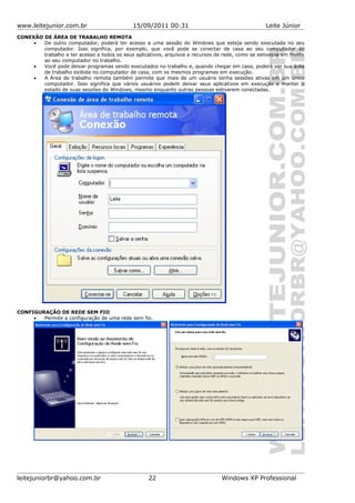 www.leitejunior.com.br 15/09/2011 00:31 Leite Júnior
CONEXÃO DE ÁREA DE TRABALHO REMOTA
• De outro computador, poderá ter acesso a uma sessão do Windows que esteja sendo executada no seu
computador. Isso significa, por exemplo, que você pode se conectar de casa ao seu computador do
trabalho e ter acesso a todos os seus aplicativos, arquivos e recursos de rede, como se estivesse em frente
ao seu computador no trabalho.
• Você pode deixar programas sendo executados no trabalho e, quando chegar em casa, poderá ver sua área
de trabalho exibida no computador de casa, com os mesmos programas em execução.
• A Área de trabalho remota também permite que mais de um usuário tenha sessões ativas em um único
computador. Isso significa que vários usuários podem deixar seus aplicativos em execução e manter o
estado de suas sessões do Windows, mesmo enquanto outras pessoas estiverem conectadas.
CONFIGURAÇÃO DE REDE SEM FIO
• Permite a configuração de uma rede sem fio.
leitejuniorbr@yahoo.com.br 22 Windows XP Professional
 