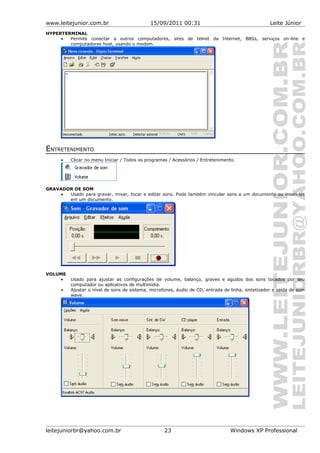 www.leitejunior.com.br 15/09/2011 00:31 Leite Júnior
HYPERTERMINAL
• Permite conectar a outros computadores, sites de telnet da Internet, BBSs, serviços on-line e
computadores host, usando o modem.
ENTRETENIMENTO
• Clicar no menu Iniciar / Todos os programas / Acessórios / Entretenimento.
GRAVADOR DE SOM
• Usado para gravar, mixar, tocar e editar sons. Pode também vincular sons a um documento ou inseri-los
em um documento.
VOLUME
• Usado para ajustar as configurações de volume, balanço, graves e agudos dos sons tocados por seu
computador ou aplicativos de multimídia.
• Ajustar o nível de sons de sistema, microfones, áudio de CD, entrada de linha, sintetizador e saída de som
wave.
leitejuniorbr@yahoo.com.br 23 Windows XP Professional
 