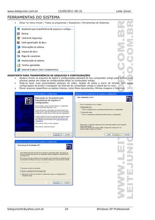 www.leitejunior.com.br 15/09/2011 00:31 Leite Júnior
FERRAMENTAS DO SISTEMA
• Clicar no menu Iniciar / Todos os programas / Acessórios / Ferramentas do Sistemas.
ASSISTENTE PARA TRANSFERÊNCIA DE ARQUIVOS E CONFIGURAÇÕES
• Ajuda a mover os arquivos de dados e configurações pessoais do seu computador antigo para o novo, sem
precisar passar por todas as configurações feitas no computador antigo.
• Pode-se levar suas propriedades pessoais de vídeo, opções de pasta e barra de tarefas, bem como
configurações de email e navegador da Internet do computador antigo e colocá-las no novo.
• Mover arquivos específicos ou pastas inteiras, como Meus documentos, Minhas imagens e Favoritos.
leitejuniorbr@yahoo.com.br 24 Windows XP Professional
 